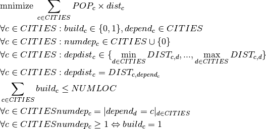 & \text{mnimize } \sum_{c \in CITIES} POP_c \times dist_c \\
&\forall c \in CITIES : build_c \in \{0,1\}, depend_c \in CITIES \\
&\forall c \in CITIES : numdep_c \in CITIES\cup\{0\}\\
&\forall c \in CITIES : depdist_c \in \{\min_{d \in CITIES}DIST_{c,d}, ..., \max_{d \in CITIES}DIST_{c,d} \} \\
&\forall c \in CITIES : depdist_c = DIST_{c,depend_c}\\
&\sum_{c \in CITIES} build_c \leq NUMLOC \\
&\forall c \in CITIES numdep_c = |depend_d = c|_{d \in CITIES} \\
&\forall c \in CITIES numdep_c \geq 1 \Leftrightarrow build_c = 1 \\
