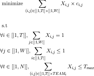 & \text{     minimize  } \sum_{(i,j) \in [|1,T|]\times[|1,W|]} X_{i,j} \times c_{i,j} \\
& \\
& \text{     s.t  }  \\
&\forall i \in [|1,T|], \sum_{j \in [|1,W|]} X_{i,j} = 1 \\
&\forall j \in [|1,W|], \sum_{i \in [|1,T|]} X_{i,j} \leq 1 \\
&\forall t \in [|1,N|], \sum_{(i,j) \in [|1,T|] \times TEAM_{t}} X_{i,j} \leq  T_{max}\\
