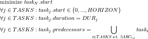 & \text{minimize } task_N.start \\
& \forall j \in TASKS : task_j.start \in \{0, ..., HORIZON \} \\
& \forall j \in TASKS : task_j.duration = DUR_j \\
& \forall j \in TASKS : task_j.predecessors = \bigcup\limits_{i \in TASKS \text{ s.t. } \exists ARC_{i,j}}^{} task_i \\