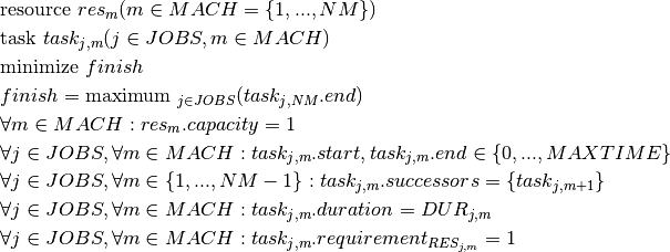 & \text{resource } res_m(m \in MACH = \{1, ..., NM\}) \\
& \text{task } task_{j,m}(j \in JOBS, m \in MACH) \\
& \text{minimize } finish \\
& finish = \text{maximum }_{j \in JOBS}(task_{j,NM}.end)\\
& \forall m \in MACH : res_m.capacity = 1\\
& \forall j \in JOBS, \forall m \in MACH : task_{j,m}.start, task_{j,m}.end \in \{0, ..., MAXTIME\} \\
& \forall j \in JOBS, \forall m \in \{1, ..., NM-1\} : task_{j,m}.successors = \{task_{j,m+1}\} \\
& \forall j \in JOBS, \forall m \in MACH : task_{j,m}.duration = DUR_{j,m} \\
& \forall j \in JOBS, \forall m \in MACH : task_{j,m}.requirement_{RES_{j,m}} = 1 \\