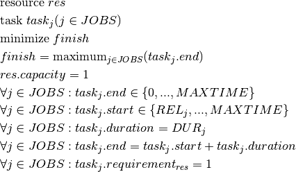 & \text{resource } res \\
& \text{task } task_j(j \in JOBS) \\
& \text{minimize } finish \\
& finish = \text{maximum}_{j \in JOBS}(task_j.end)\\
& res.capacity = 1\\
& \forall j \in JOBS : task_j.end \in \{0, ..., MAXTIME\} \\
& \forall j \in JOBS : task_j.start \in \{REL_j, ..., MAXTIME\} \\
& \forall j \in JOBS : task_j.duration = DUR_j\\
& \forall j \in JOBS : task_j.end = task_j.start + task_j.duration \\
& \forall j \in JOBS : task_j.requirement_{res} = 1 \\