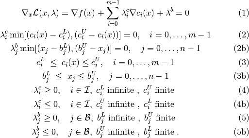 \begin{gather}
        \nabla_x {\cal L}(x,\lambda) =
        \nabla f(x) + \sum_{i=0}^{m-1}\lambda^c_i\nabla c_i(x) + \lambda^b =0 \tag{1} \\
        \lambda^c_i \min[(c_i(x)-c^L_i),(c^U_i-c_i(x))] = 0, \quad i=0,\ldots,m-1 \tag{2} \\
        \lambda^b_j \min[(x_j-b^L_j),(b^U_j-x_j)] = 0, \quad j=0,\ldots,n-1 \tag{2b} \\
        c^L_i \; \le \; c_i(x) \le c^U_i, \quad i=0,\ldots,m-1  \tag{3} \\
        b^L_j \; \le \; x_j    \le b^U_j, \quad j=0,\ldots,n-1  \tag{3b} \\
        \lambda^c_i \ge 0, \quad i \in {\cal I}, \; c^L_i \mbox{ infinite }, \; c^U_i \mbox{ finite } \tag{4} \\
        \lambda^c_i \le 0, \quad i \in {\cal I}, \; c^U_i \mbox{ infinite }, \; c^L_i \mbox{ finite } \tag{4b} \\
        \lambda^b_j \ge 0, \quad j \in {\cal B}, \; b^L_j \mbox{ infinite }, \; b^U_j \mbox{ finite } \tag{5} \\
        \lambda^b_j \le 0, \quad j \in {\cal B}, \; b^U_j \mbox{ infinite }, \; b^L_j \mbox{ finite }. \tag{5b}
\end{gather}