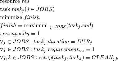 & \text{resource } res \\
& \text{task } task_j(j \in JOBS) \\
& \text{minimize } finish \\
& finish = \text{maximum }_{j \in JOBS}(task_j.end)\\
& res.capacity = 1\\
& \forall j \in JOBS : task_j.duration = DUR_j \\
& \forall j \in JOBS : task_j.requirement_{res} = 1 \\
& \forall j,k \in JOBS : setup(task_j,task_k) = CLEAN_{j,k} \\