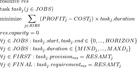 & \text{resource } res \\
& \text{task } task_j(j \in JOBS) \\
& \text{minimize } \sum_{j \in JOBS}(PROFIT_j - COST_j)\times task_j.duration \\
& res.capacity = 0\\
& \forall j \in JOBS  : task_j.start, task_j.end \in \{0, ..., HORIZON\} \\
& \forall j \in JOBS  : task_j.duration \in \{MIND_j, ..., MAXD_j\} \\
& \forall j \in FIRST : task_j.provision_{res} = RESAMT_j \\
& \forall j \in FINAL : task_j.requirement_{res} = RESAMT_j \\