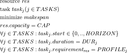 & \text{resource } res \\
& \text{task } task_j(j \in TASKS) \\
& \text{minimize } makespan \\
& res.capacity = CAP\\
    & \forall j \in TASKS : task_j.start \in \{0,.., HORIZON\} \\
& \forall j \in TASKS : task_j.duration = DUR_j\\
& \forall j \in TASKS : task_j.requirement_{res} = PROFILE_j \\