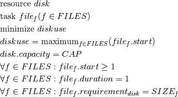 & \text{resource } disk \\
& \text{task } file_f(f \in FILES) \\
& \text{minimize } diskuse \\
& diskuse = \text{maximum}_{f \in FILES}(file_f.start)\\
& disk.capacity = CAP\\
& \forall f \in FILES : file_f.start \geq 1 \\
& \forall f \in FILES : file_f.duration = 1\\
& \forall f \in FILES : file_f.requirement_{disk} = SIZE_f \\