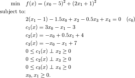 \min \quad & f(x) = (x_0 - 5)^2 + (2 x_1 + 1)^2 \\
\mbox{subject to:} & \\
& 2(x_1 - 1) - 1.5 x_0 + x_2 - 0.5 x_3 + x_4 = 0 \quad (c_0) \\
& c_1(x) = 3 x_0 - x_1 - 3 \\
& c_2(x) = -x_0 + 0.5 x_1 + 4 \\
& c_3(x) = -x_0 - x_1 + 7 \\
& 0 \leq c_1(x) \perp x_2 \geq 0 \\
& 0 \leq c_2(x) \perp x_3 \geq 0 \\
& 0 \leq c_3(x) \perp x_4 \geq 0 \\
& x_0, x_1 \ge 0.