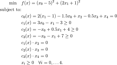 \min \quad               & f(x) = (x_0 - 5)^2 + (2 x_1 + 1)^2 \\
\mbox{subject to:} & \\
                                        & c_0(x) = 2(x_1 - 1) - 1.5 x_0 + x_2 - 0.5 x_3 + x_4 = 0 \\
                                        & c_1(x) = 3 x_0 - x_1 - 3 \ge 0 \\
                                        & c_2(x) = -x_0 + 0.5 x_1 + 4 \ge 0 \\
                                        & c_3(x) = -x_0 - x_1 + 7 \ge 0 \\
                                        & c_1(x) \cdot x_2 = 0 \\
                                        & c_2(x) \cdot x_3 = 0 \\
                                        & c_3(x) \cdot x_4 = 0 \\
                                        & x_i \ge 0 \quad \forall i = 0, \dots 4.