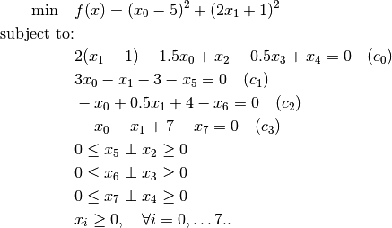 \min \quad               & f(x) = (x_0 - 5)^2 + (2 x_1 + 1)^2 \\
\mbox{subject to:} & \\
                                        & 2(x_1 - 1) - 1.5 x_0 + x_2 - 0.5 x_3 + x_4 = 0 \quad (c_0) \\
                                        & 3 x_0 - x_1 - 3 - x_5 = 0 \quad(c_1) \\
                                        & -x_0 + 0.5 x_1 + 4 - x_6 = 0 \quad (c_2) \\
                                        & -x_0 - x_1 + 7 - x_7 = 0 \quad (c_3) \\
                                        & 0 \leq x_5 \perp x_2 \geq 0 \\
                                        & 0 \leq x_6 \perp x_3 \geq 0 \\
                                        & 0 \leq x_7 \perp x_4 \geq 0 \\
                                        & x_i \ge 0, \quad \forall i = 0, \dots 7..