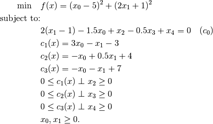 \min \quad               & f(x) = (x_0 - 5)^2 + (2 x_1 + 1)^2 \\
\mbox{subject to:} & \\
                                        & 2(x_1 - 1) - 1.5 x_0 + x_2 - 0.5 x_3 + x_4 = 0 \quad (c_0) \\
                                        & c_1(x) = 3 x_0 - x_1 - 3 \\
                                        & c_2(x) = -x_0 + 0.5 x_1 + 4 \\
                                        & c_3(x) = -x_0 - x_1 + 7 \\
                                        & 0 \leq c_1(x) \perp x_2 \geq 0 \\
                                        & 0 \leq c_2(x) \perp x_3 \geq 0 \\
                                        & 0 \leq c_3(x) \perp x_4 \geq 0 \\
                                        & x_0, x_1 \ge 0.